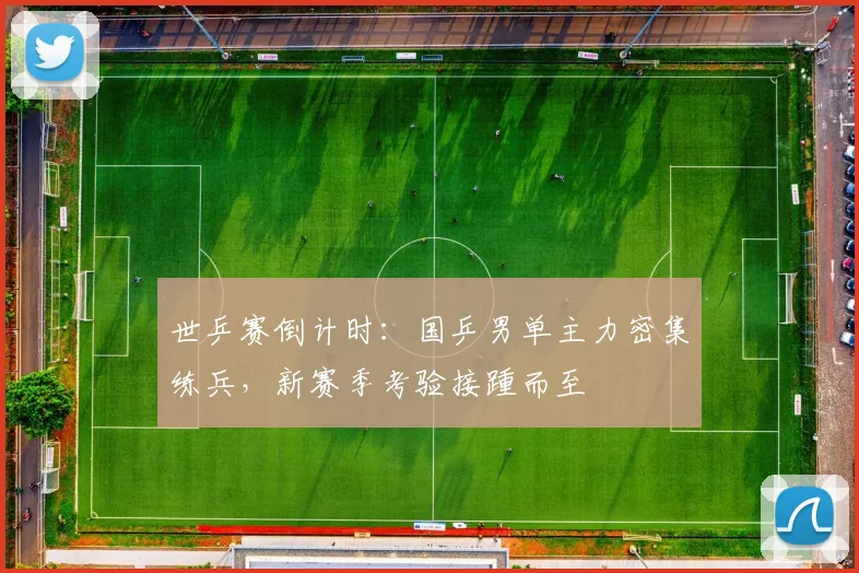 世乒赛倒计时：国乒男单主力密集练兵，新赛季考验接踵而至