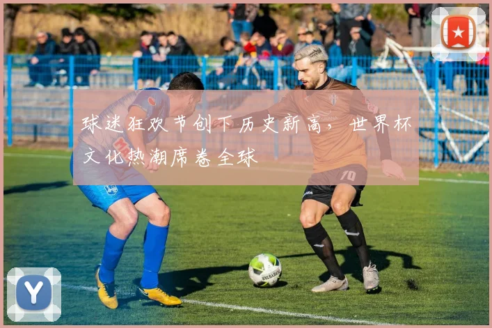 球迷狂欢节创下历史新高，世界杯文化热潮席卷全球