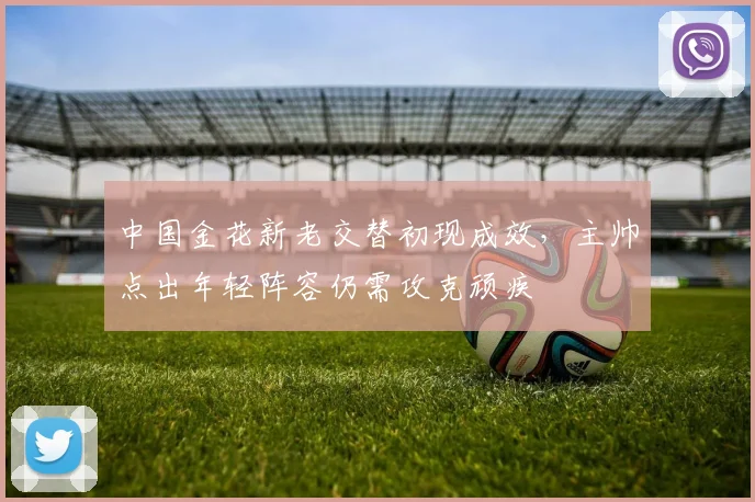中国金花新老交替初现成效，主帅点出年轻阵容仍需攻克顽疾