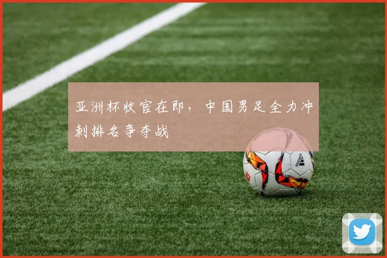 亚洲杯收官在即，中国男足全力冲刺排名争夺战