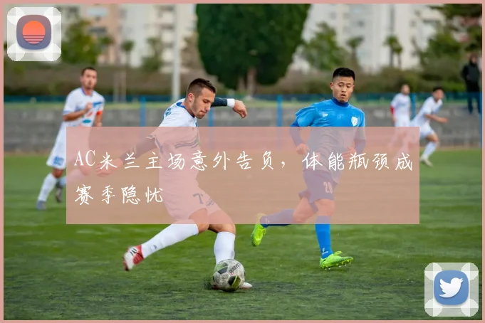 AC米兰主场意外告负，体能瓶颈成赛季隐忧