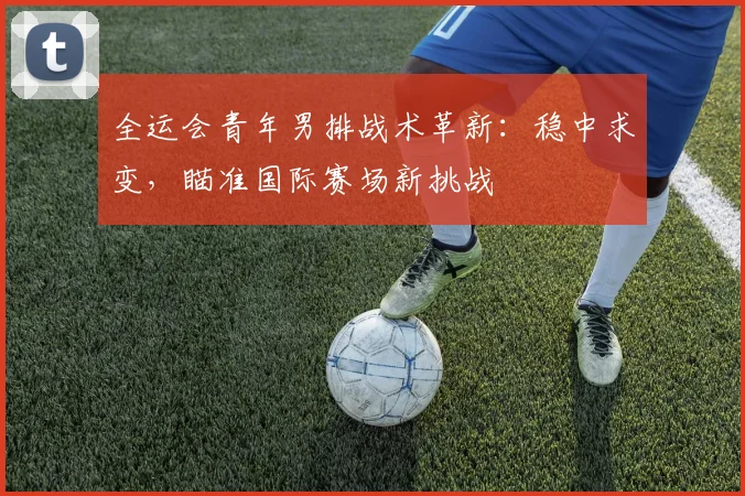 全运会青年男排战术革新：稳中求变，瞄准国际赛场新挑战