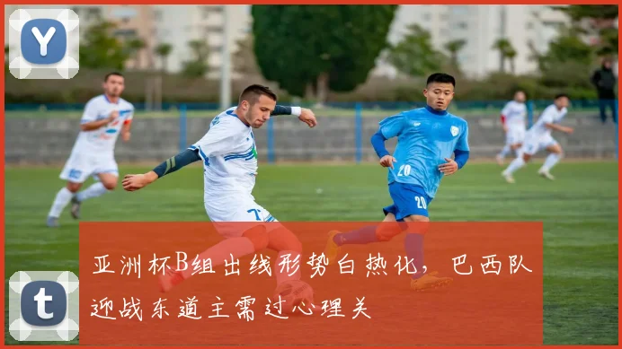 亚洲杯B组出线形势白热化，巴西队迎战东道主需过心理关
