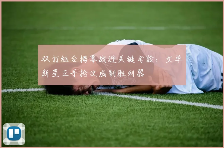 双打组合揭幕战迎关键考验，女单新星正手抢攻成制胜利器