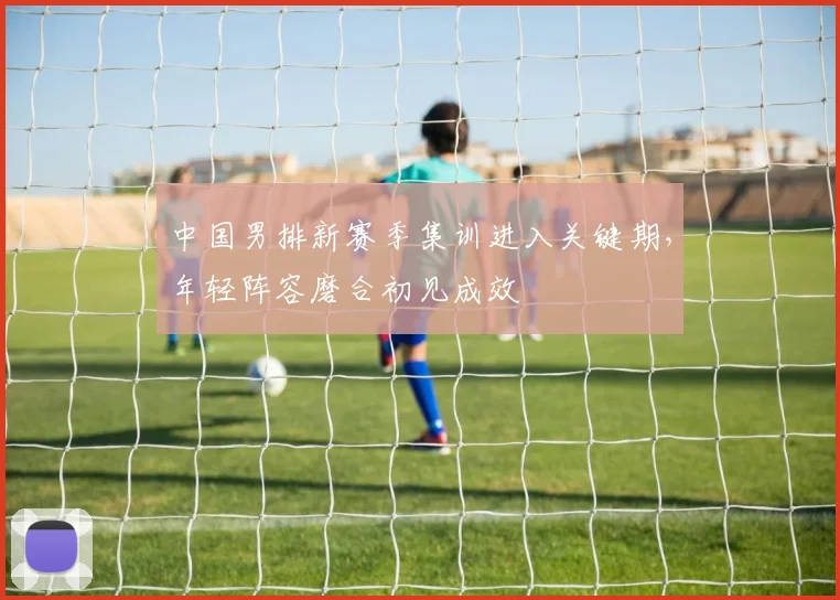 中国男排新赛季集训进入关键期，年轻阵容磨合初见成效