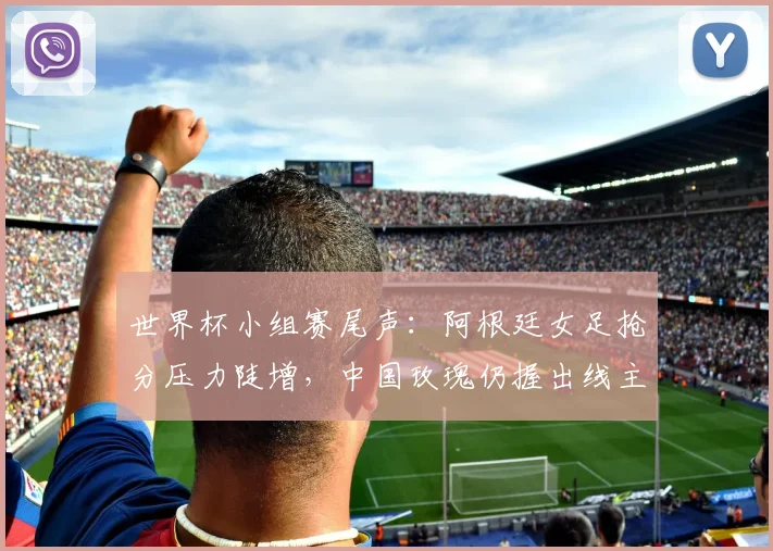 世界杯小组赛尾声：阿根廷女足抢分压力陡增，中国玫瑰仍握出线主动权