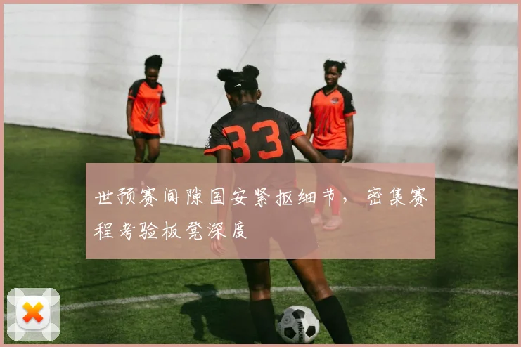 世预赛间隙国安紧抠细节，密集赛程考验板凳深度