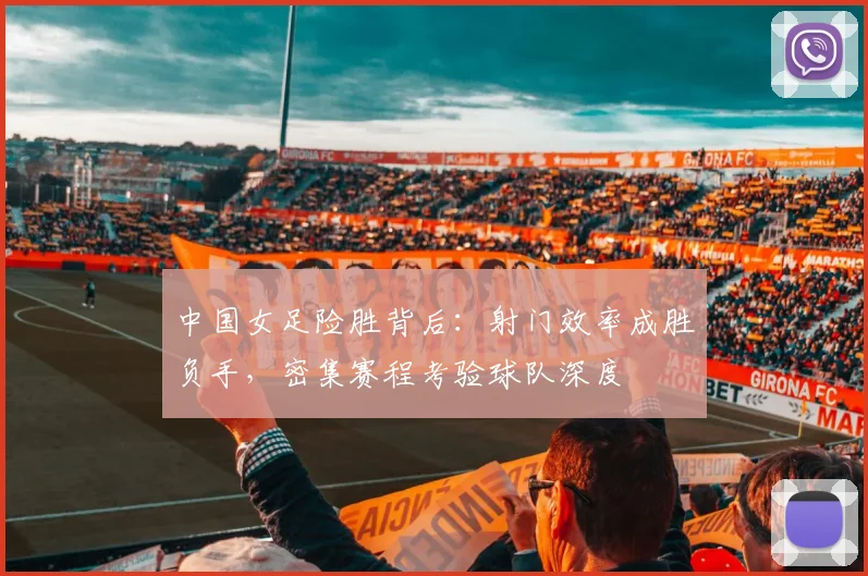 中国女足险胜背后：射门效率成胜负手，密集赛程考验球队深度