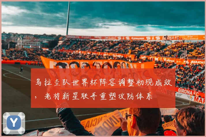 乌拉圭队世界杯阵容调整初现成效，老将新星联手重塑攻防体系