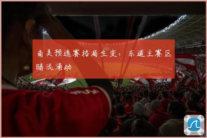 南美预选赛格局生变，东道主赛区暗流涌动