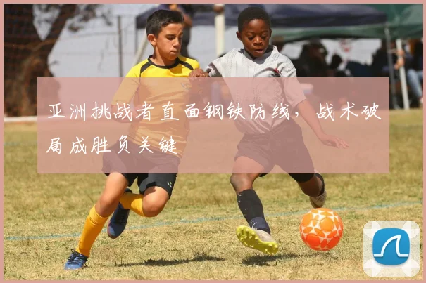亚洲挑战者直面钢铁防线，战术破局成胜负关键