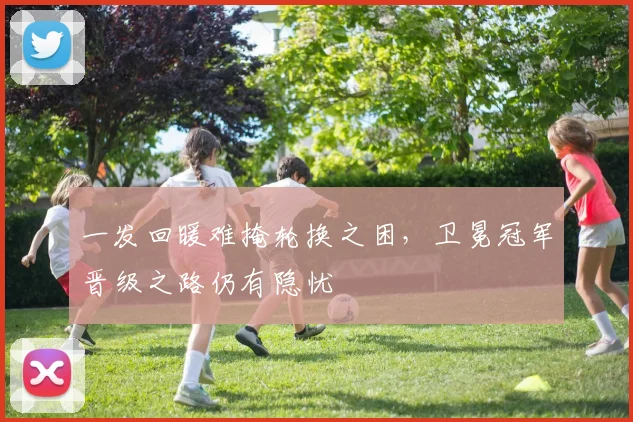 一发回暖难掩轮换之困，卫冕冠军晋级之路仍有隐忧