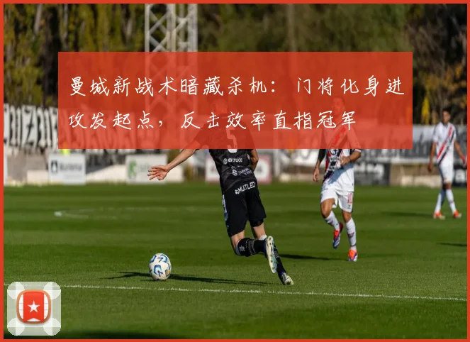 曼城新战术暗藏杀机：门将化身进攻发起点，反击效率直指冠军