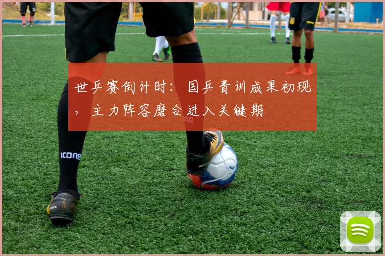 世乒赛倒计时：国乒青训成果初现，主力阵容磨合进入关键期