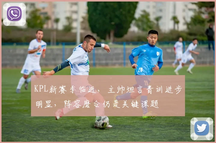 KPL新赛季临近，主帅坦言青训进步明显，阵容磨合仍是关键课题