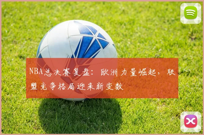 NBA总决赛复盘：欧洲力量崛起，联盟竞争格局迎来新变数