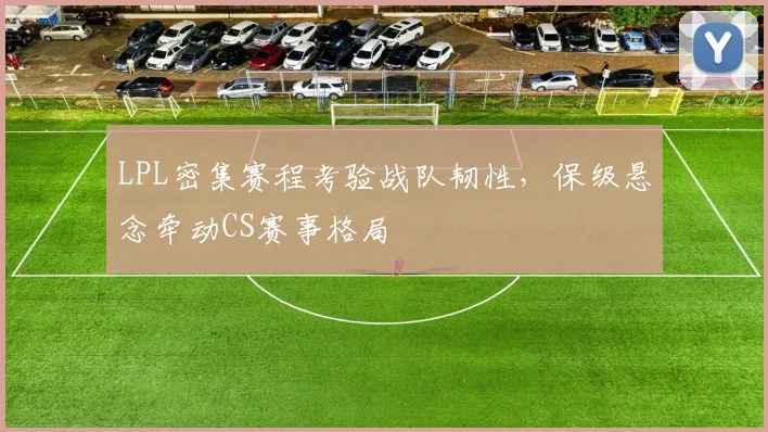 LPL密集赛程考验战队韧性，保级悬念牵动CS赛事格局