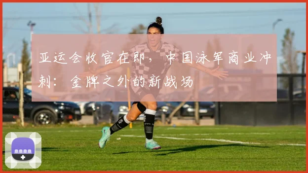亚运会收官在即，中国泳军商业冲刺：金牌之外的新战场