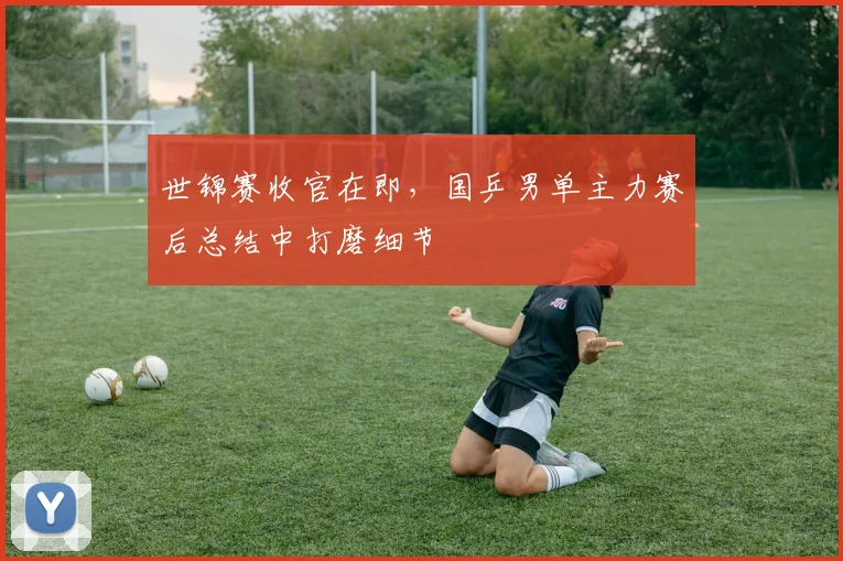 世锦赛收官在即，国乒男单主力赛后总结中打磨细节