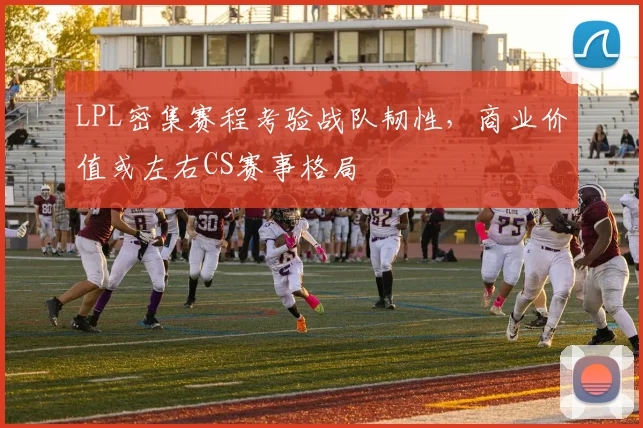 LPL密集赛程考验战队韧性，商业价值或左右CS赛事格局