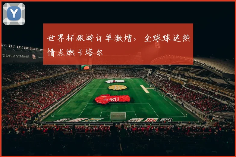 世界杯旅游订单激增，全球球迷热情点燃卡塔尔