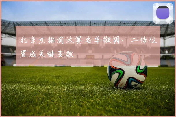 北京女排淘汰赛名单微调，二传位置成关键变数