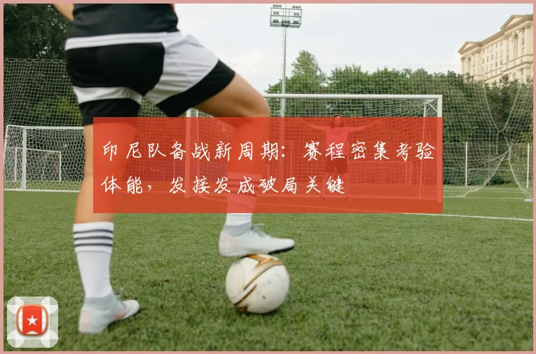 印尼队备战新周期：赛程密集考验体能，发接发成破局关键