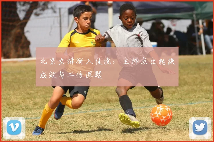 北京女排渐入佳境，主帅点出轮换成效与二传课题