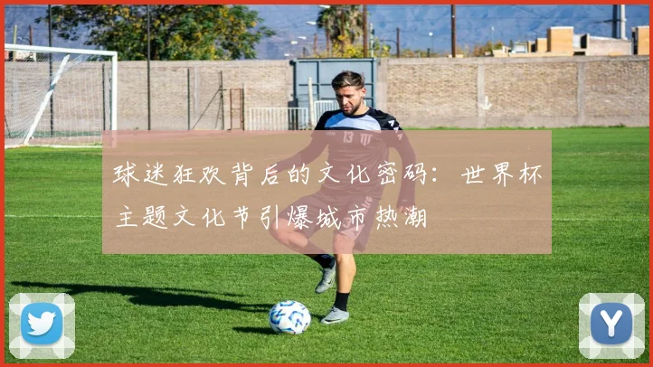 球迷狂欢背后的文化密码：世界杯主题文化节引爆城市热潮