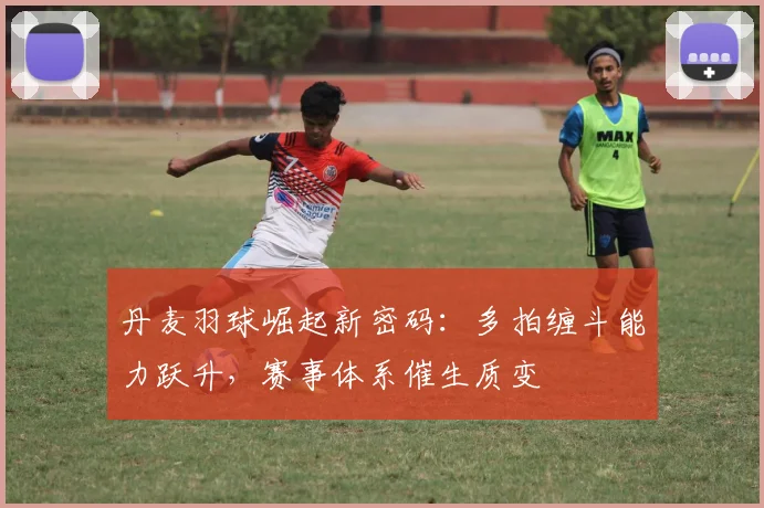 丹麦羽球崛起新密码：多拍缠斗能力跃升，赛事体系催生质变