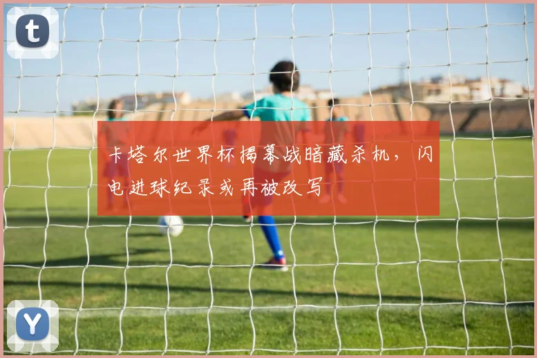 卡塔尔世界杯揭幕战暗藏杀机，闪电进球纪录或再被改写