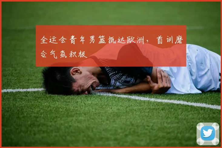 全运会青年男篮抵达欧洲，首训磨合气氛积极