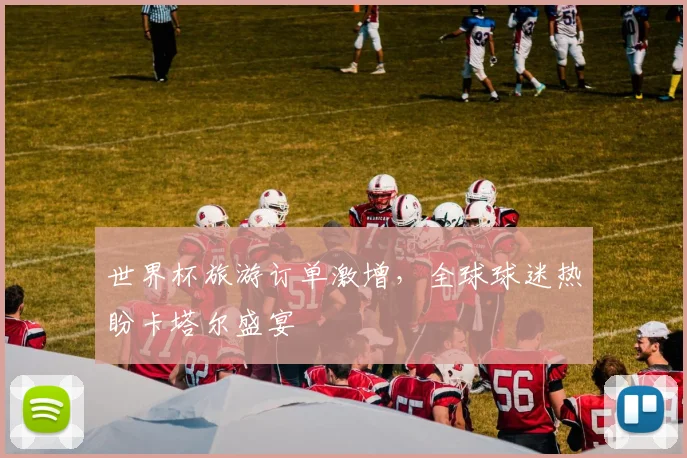 世界杯旅游订单激增，全球球迷热盼卡塔尔盛宴