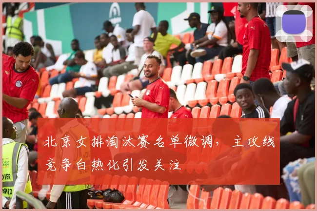 北京女排淘汰赛名单微调，主攻线竞争白热化引发关注
