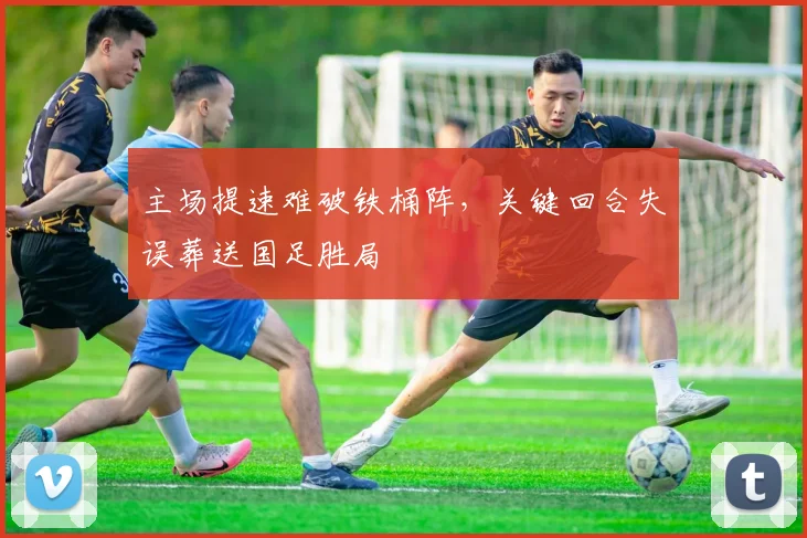 主场提速难破铁桶阵，关键回合失误葬送国足胜局